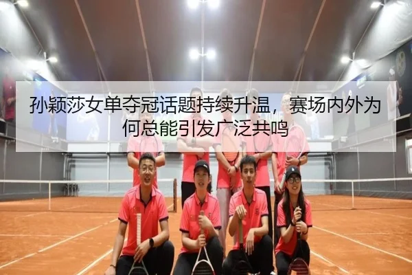 孙颖莎女单夺冠话题持续升温，赛场内外为何总能引发广泛共鸣