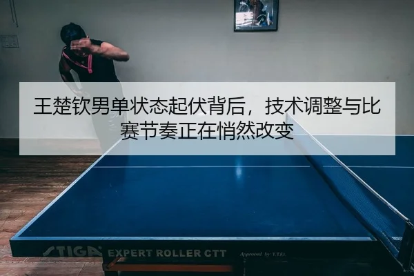 王楚钦男单状态起伏背后，技术调整与比赛节奏正在悄然改变
